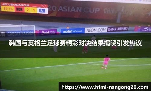 韩国与英格兰足球赛精彩对决结果揭晓引发热议