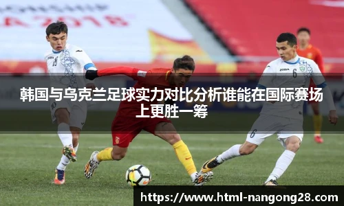 韩国与乌克兰足球实力对比分析谁能在国际赛场上更胜一筹